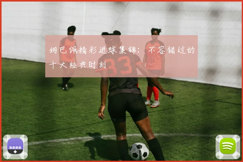姆巴佩精彩进球集锦：不容错过的十大经典时刻