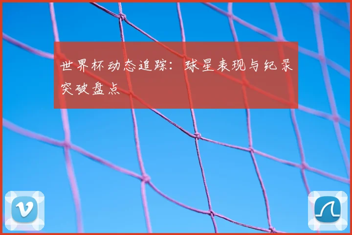 世界杯动态追踪:球星表现与纪录突破盘点