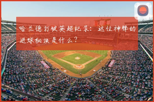 哈兰德打破英超纪录：这位神锋的进球秘诀是什么？