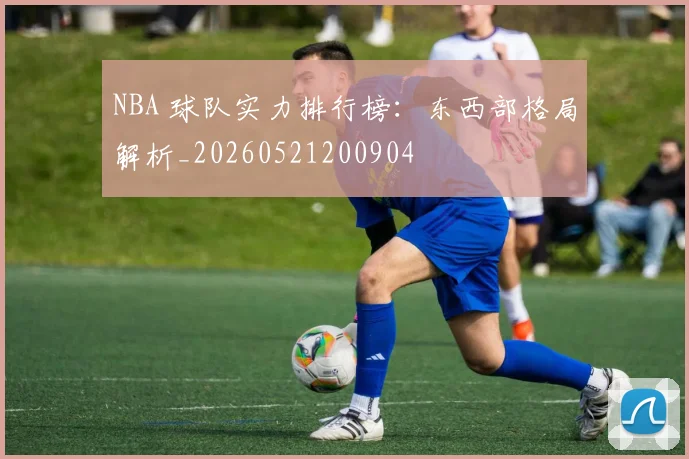 NBA 球队实力排行榜：东西部格局解析_20260521200904