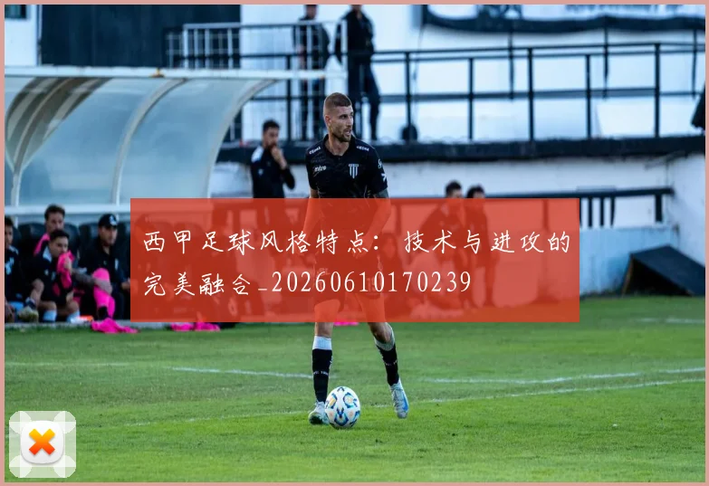 西甲足球风格特点:技术与进攻的完美融合_20260610170239