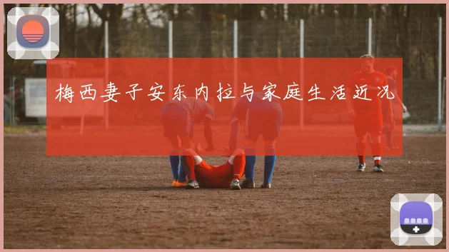 梅西妻子安东内拉与家庭生活近况